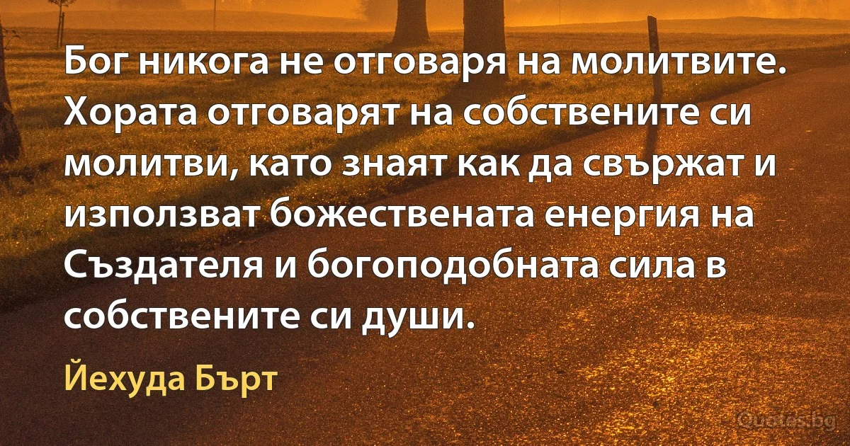 Бог никога не отговаря на молитвите. Хората отговарят на собствените си молитви, като знаят как да свържат и използват божествената енергия на Създателя и богоподобната сила в собствените си души. (Йехуда Бърт)