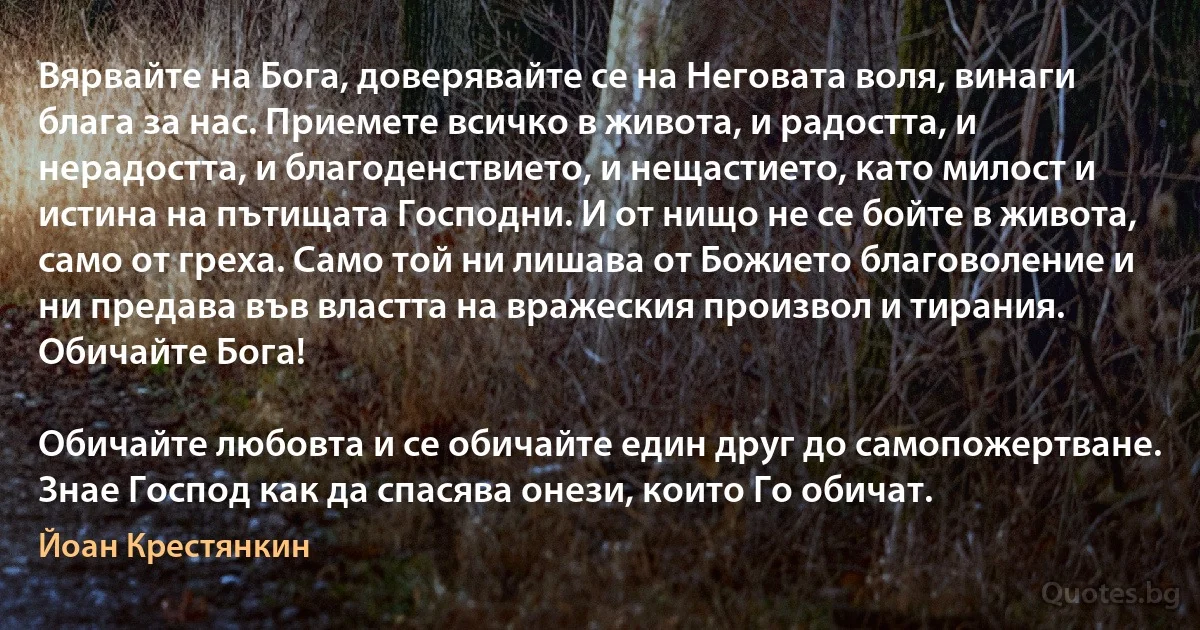 Вярвайте на Бога, доверявайте се на Неговата воля, винаги блага за нас. Приемете всичко в живота, и радостта, и нерадостта, и благоденствието, и нещастието, като милост и истина на пътищата Господни. И от нищо не се бойте в живота, само от греха. Само той ни лишава от Божието благоволение и ни предава във властта на вражеския произвол и тирания. Обичайте Бога!

Обичайте любовта и се обичайте един друг до самопожертване. Знае Господ как да спасява онези, които Го обичат. (Йоан Крестянкин)