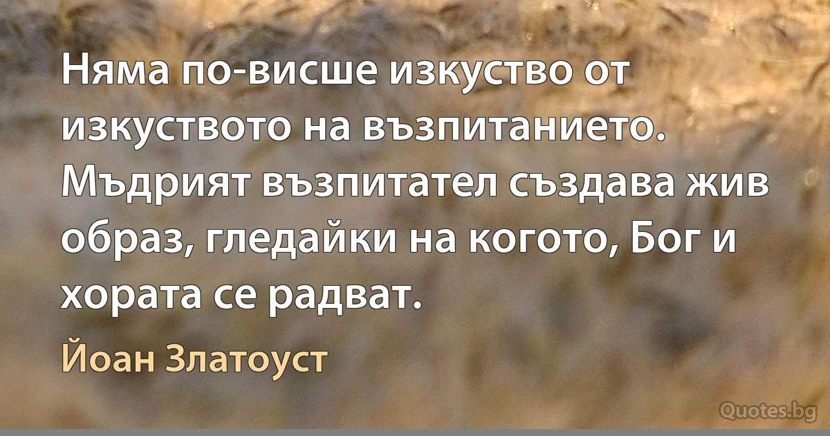 Няма по-висше изкуство от изкуството на възпитанието. Мъдрият възпитател създава жив образ, гледайки на когото, Бог и хората се радват. (Йоан Златоуст)