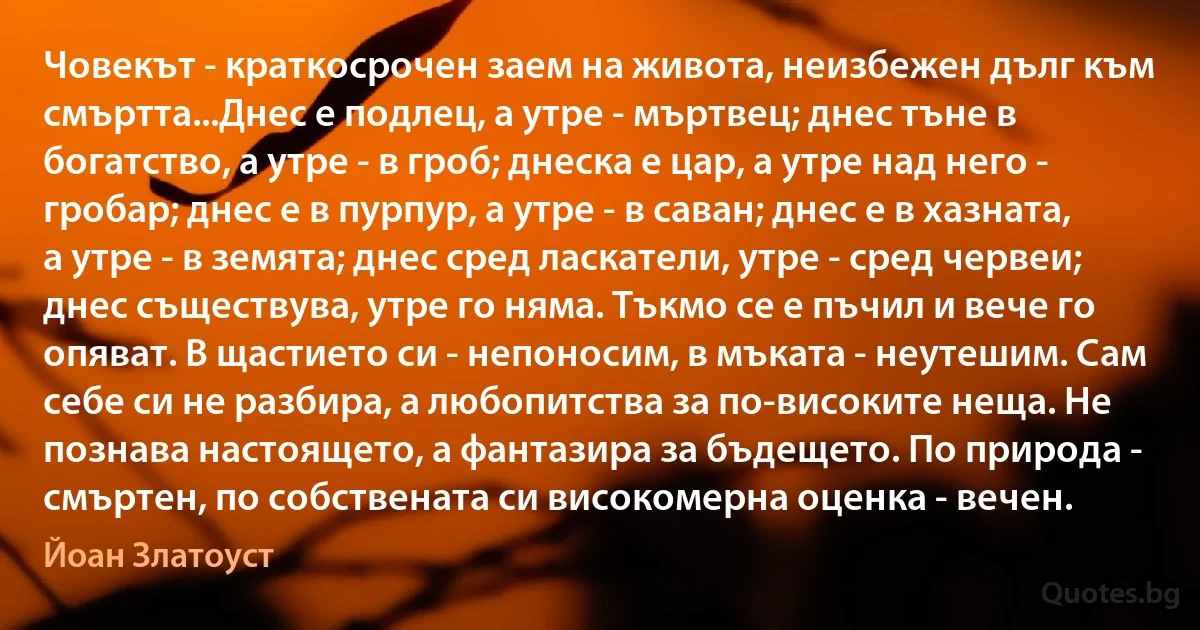 Човекът - краткосрочен заем на живота, неизбежен дълг към смъртта...Днес е подлец, а утре - мъртвец; днес тъне в богатство, а утре - в гроб; днеска е цар, а утре над него - гробар; днес е в пурпур, а утре - в саван; днес е в хазната, а утре - в земята; днес сред ласкатели, утре - сред червеи; днес съществува, утре го няма. Тъкмо се е пъчил и вече го опяват. В щастието си - непоносим, в мъката - неутешим. Сам себе си не разбира, а любопитства за по-високите неща. Не познава настоящето, а фантазира за бъдещето. По природа - смъртен, по собствената си високомерна оценка - вечен. (Йоан Златоуст)