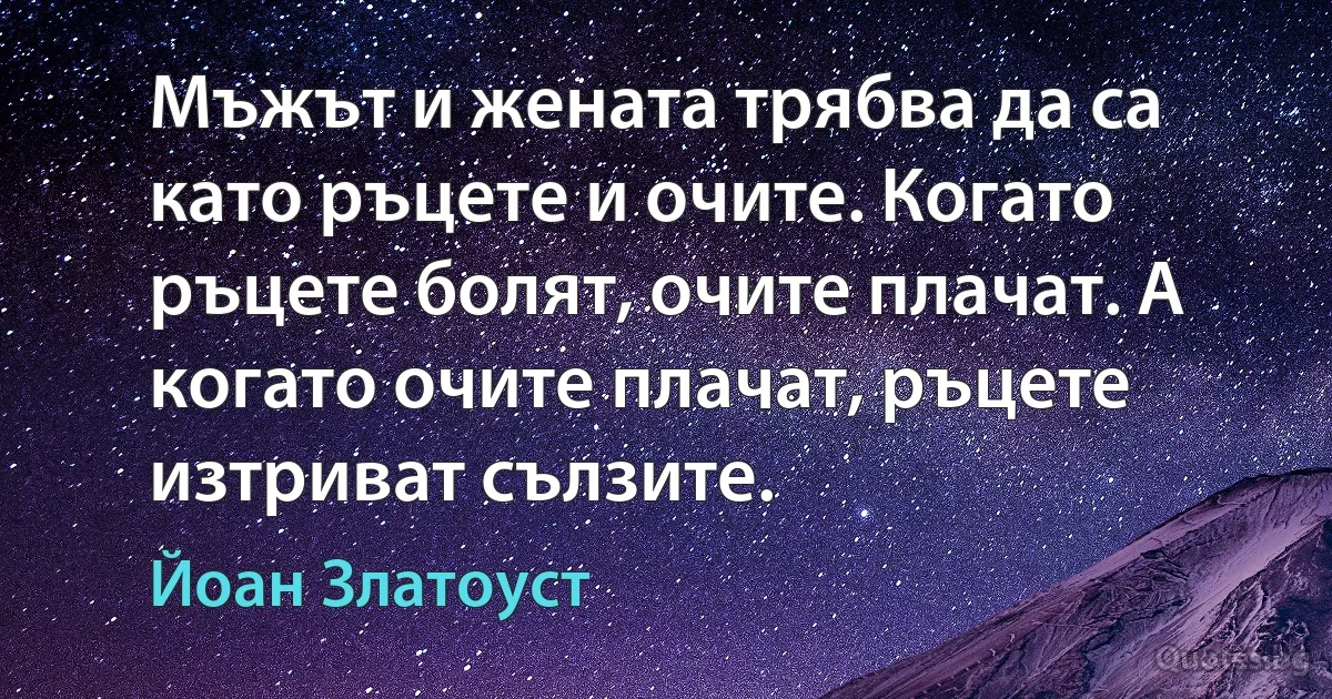 Мъжът и жената трябва да са като ръцете и очите. Когато ръцете болят, очите плачат. А когато очите плачат, ръцете изтриват сълзите. (Йоан Златоуст)