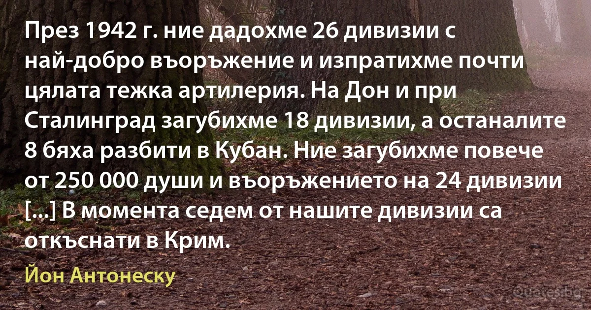 През 1942 г. ние дадохме 26 дивизии с най-добро въоръжение и изпратихме почти цялата тежка артилерия. На Дон и при Сталинград загубихме 18 дивизии, а останалите 8 бяха разбити в Кубан. Ние загубихме повече от 250 000 души и въоръжението на 24 дивизии [...] В момента седем от нашите дивизии са откъснати в Крим. (Йон Антонеску)