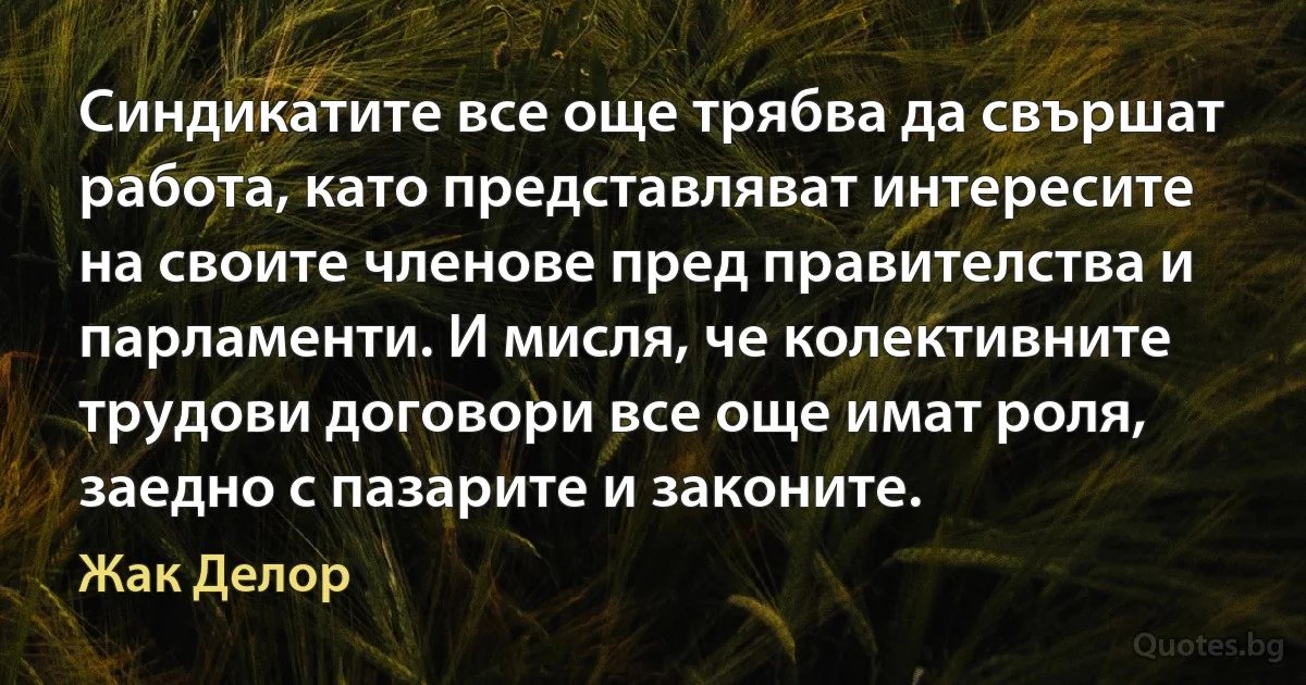 Синдикатите все още трябва да свършат работа, като представляват интересите на своите членове пред правителства и парламенти. И мисля, че колективните трудови договори все още имат роля, заедно с пазарите и законите. (Жак Делор)