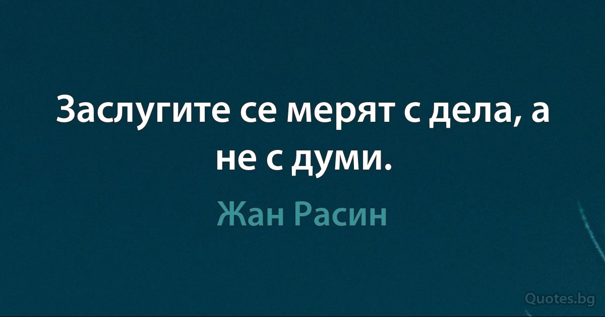 Заслугите се мерят с дела, а не с думи. (Жан Расин)