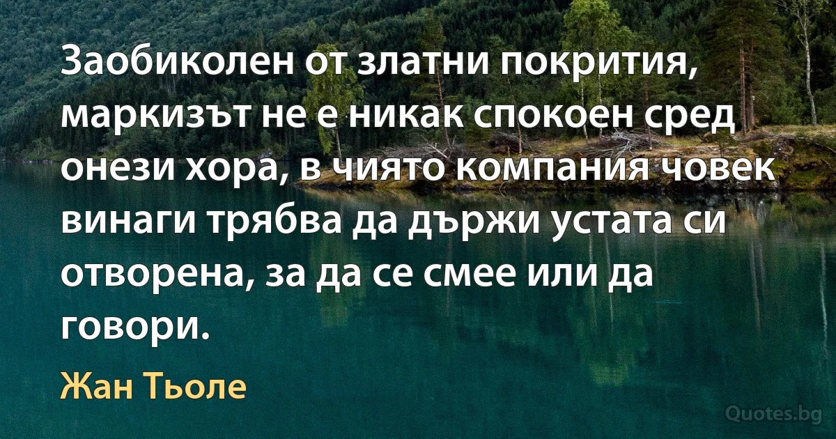 Заобиколен от златни покрития, маркизът не е никак спокоен сред онези хора, в чиято компания човек винаги трябва да държи устата си отворена, за да се смее или да говори. (Жан Тьоле)