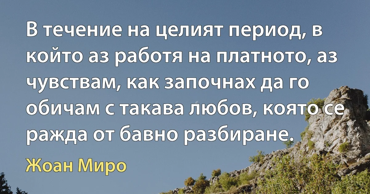 В течение на целият период, в който аз работя на платното, аз чувствам, как започнах да го обичам с такава любов, която се ражда от бавно разбиране. (Жоан Миро)