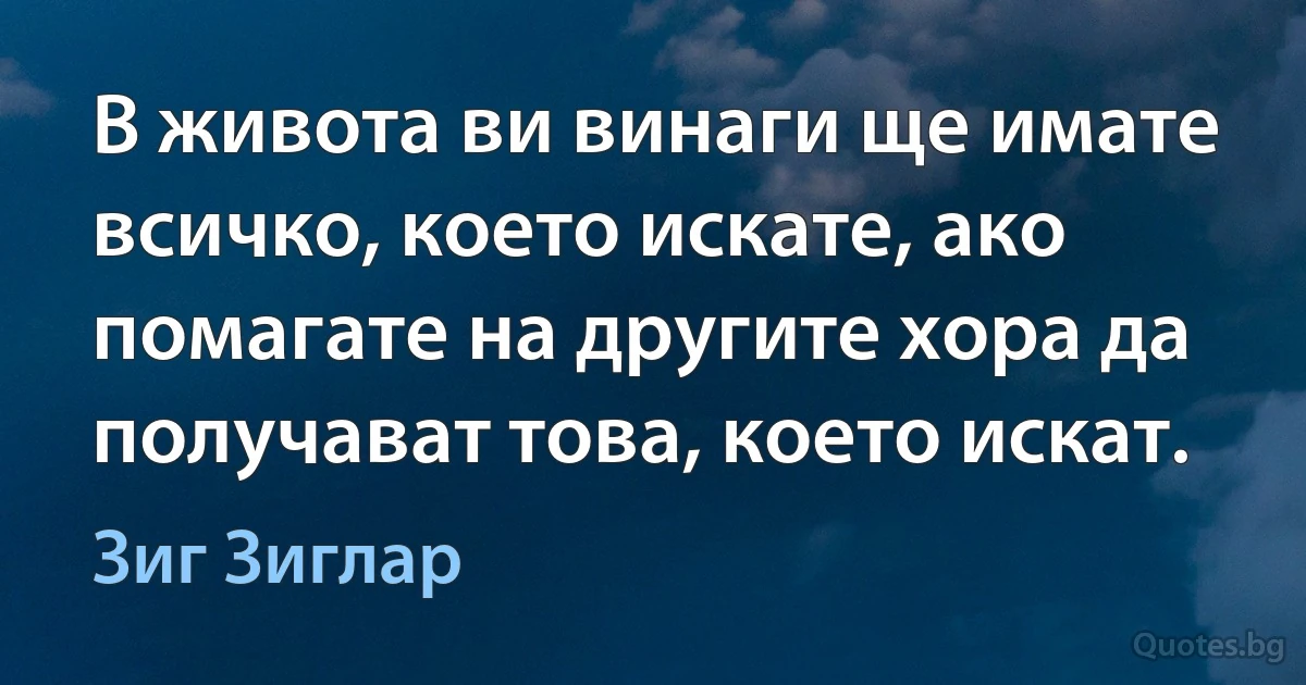 В живота ви винаги ще имате всичко, което искате, ако помагате на другите хора да получават това, което искат. (Зиг Зиглар)