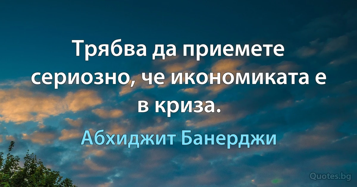 Трябва да приемете сериозно, че икономиката е в криза. (Абхиджит Банерджи)