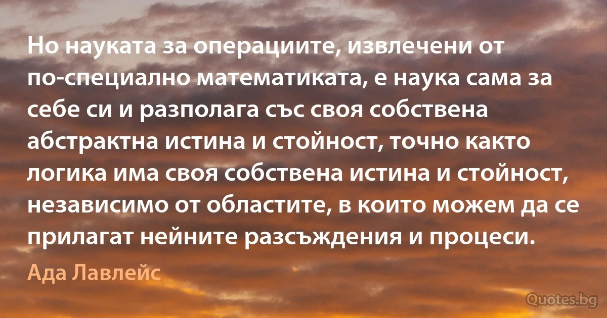 Но науката за операциите, извлечени от по-специално математиката, е наука сама за себе си и разполага със своя собствена абстрактна истина и стойност, точно както логика има своя собствена истина и стойност, независимо от областите, в които можем да се прилагат нейните разсъждения и процеси. (Ада Лавлейс)