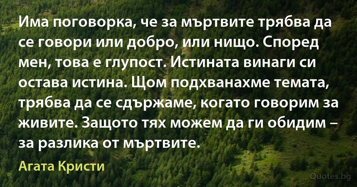 Има поговорка, че за мъртвите трябва да се говори или добро, или нищо. Според мен, това е глупост. Истината винаги си остава истина. Щом подхванахме темата, трябва да се сдържаме, когато говорим за живите. Защото тях можем да ги обидим – за разлика от мъртвите. (Агата Кристи)