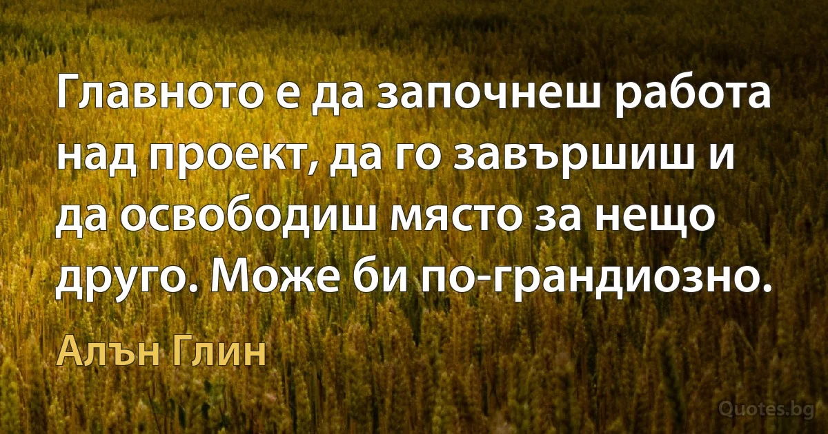 Главното е да започнеш работа над проект, да го завършиш и да освободиш място за нещо друго. Може би по-грандиозно. (Алън Глин)