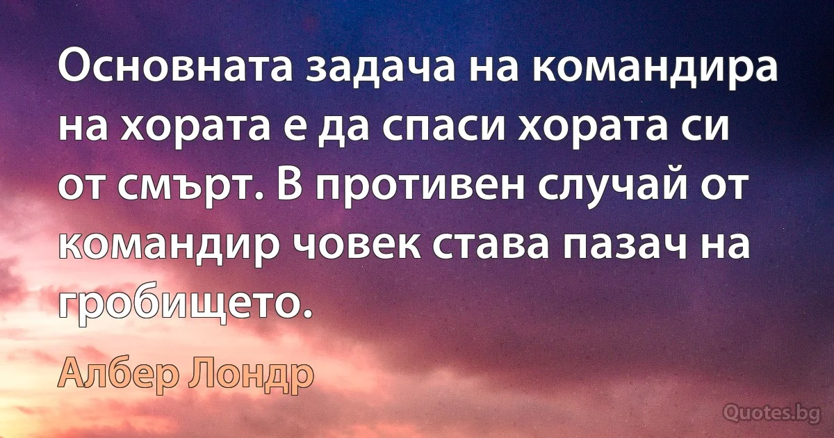 Основната задача на командира на хората е да спаси хората си от смърт. В противен случай от командир човек става пазач на гробището. (Албер Лондр)