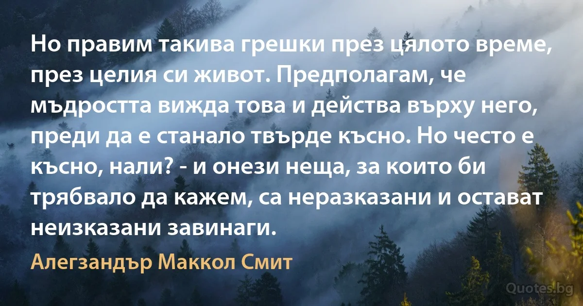 Но правим такива грешки през цялото време, през целия си живот. Предполагам, че мъдростта вижда това и действа върху него, преди да е станало твърде късно. Но често е късно, нали? - и онези неща, за които би трябвало да кажем, са неразказани и остават неизказани завинаги. (Алегзандър Маккол Смит)