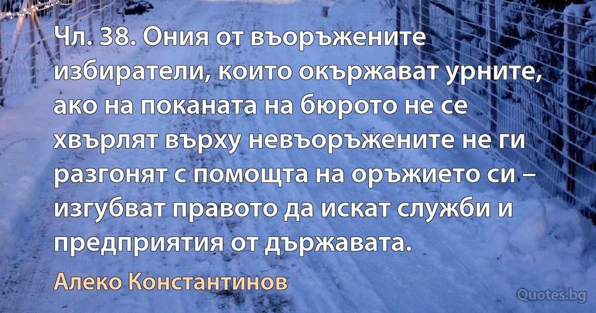 Чл. 38. Ония от въоръжените избиратели, които окържават урните, ако на поканата на бюрото не се хвърлят върху невъоръжените не ги разгонят с помощта на оръжието си – изгубват правото да искат служби и предприятия от държавата. (Алеко Константинов)