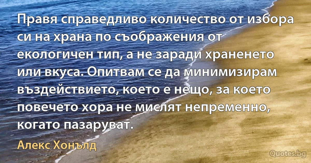 Правя справедливо количество от избора си на храна по съображения от екологичен тип, а не заради храненето или вкуса. Опитвам се да минимизирам въздействието, което е нещо, за което повечето хора не мислят непременно, когато пазаруват. (Алекс Хонълд)