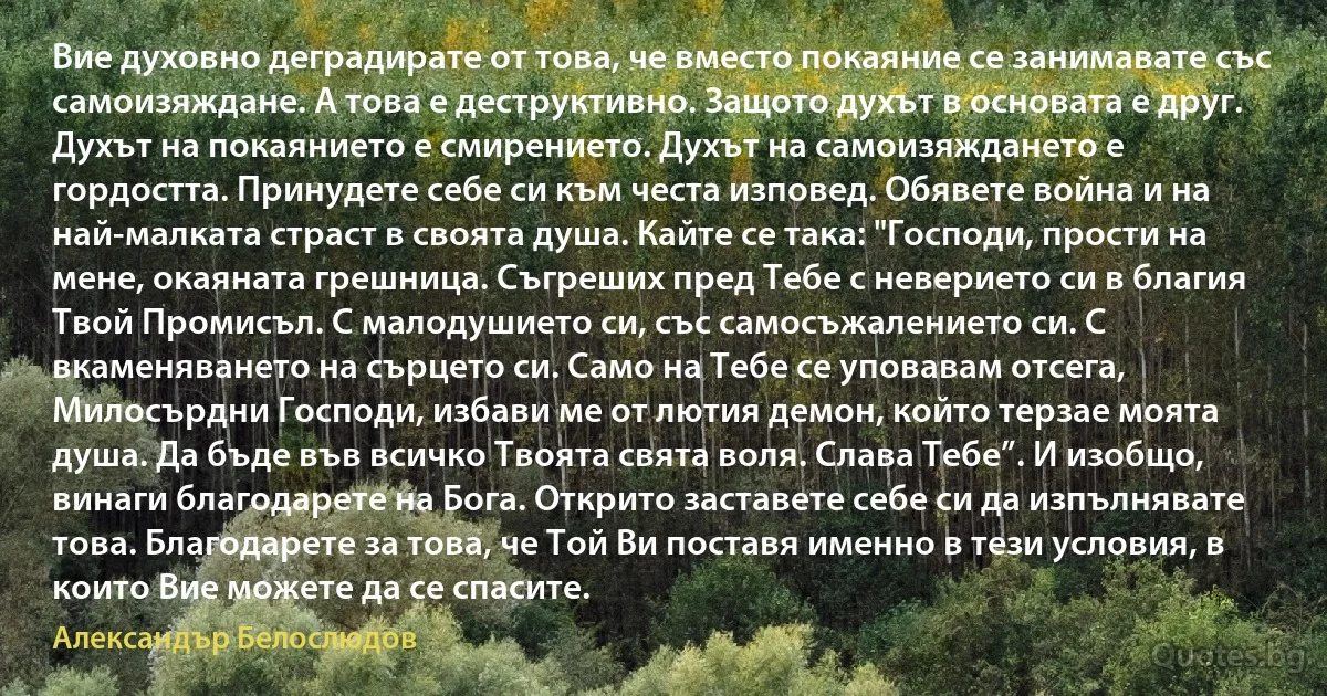 Вие духовно деградирате от това, че вместо покаяние се занимавате със самоизяждане. А това е деструктивно. Защото духът в основата е друг. Духът на покаянието е смирението. Духът на самоизяждането е гордостта. Принудете себе си към честа изповед. Обявете война и на най-малката страст в своята душа. Кайте се така: "Господи, прости на мене, окаяната грешница. Съгреших пред Тебе с неверието си в благия Твой Промисъл. С малодушието си, със самосъжалението си. С вкаменяването на сърцето си. Само на Тебе се уповавам отсега, Милосърдни Господи, избави ме от лютия демон, който терзае моята душа. Да бъде във всичко Твоята свята воля. Слава Тебе”. И изобщо, винаги благодарете на Бога. Открито заставете себе си да изпълнявате това. Благодарете за това, че Той Ви поставя именно в тези условия, в които Вие можете да се спасите. (Александър Белослюдов)