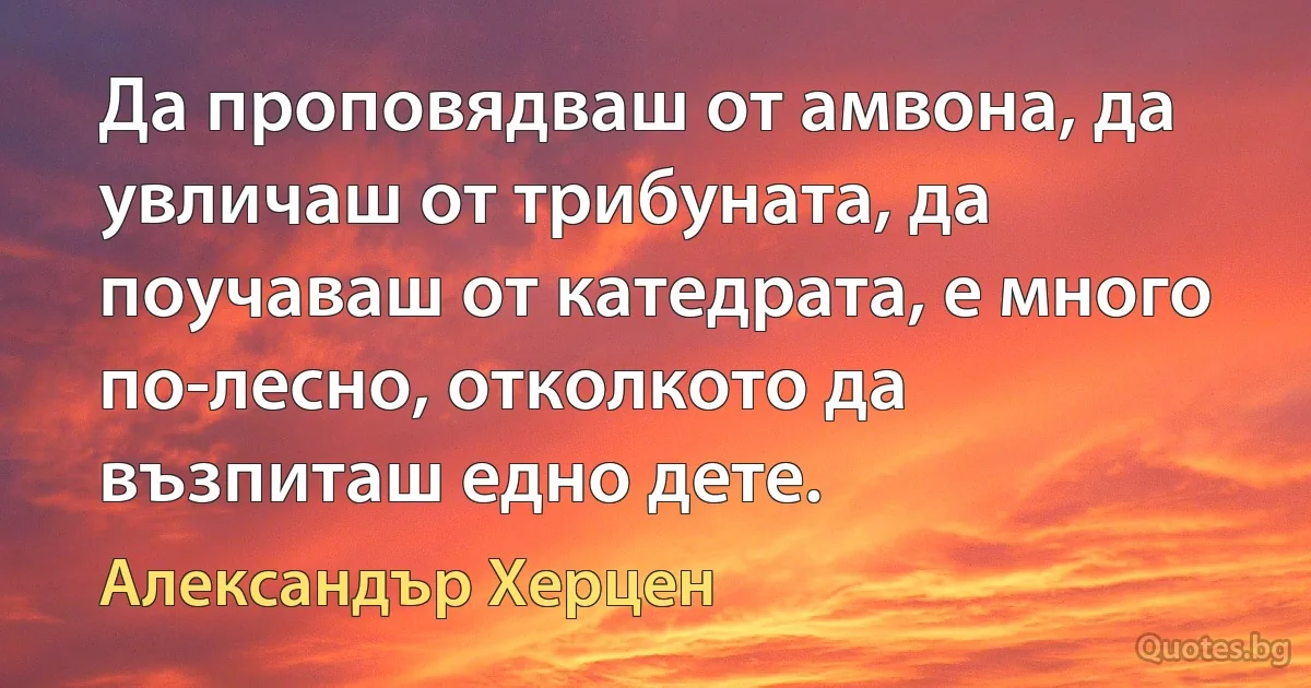 Да проповядваш от амвона, да увличаш от трибуната, да поучаваш от катедрата, е много по-лесно, отколкото да възпиташ едно дете. (Александър Херцен)