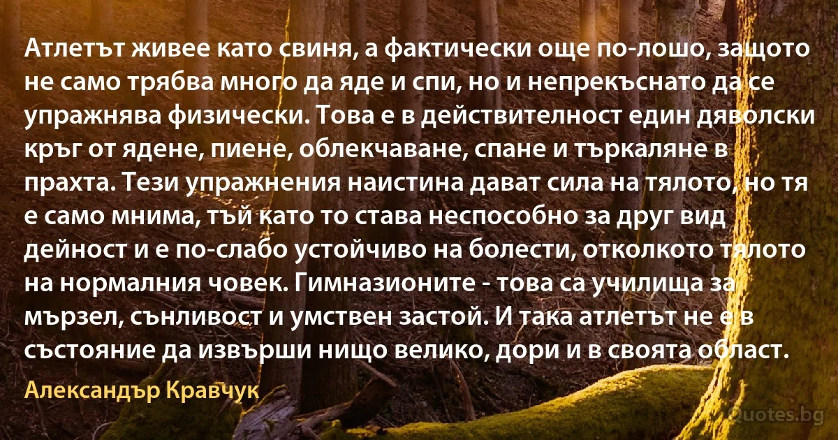 Атлетът живее като свиня, а фактически още по-лошо, защото не само трябва много да яде и спи, но и непрекъснато да се упражнява физически. Това е в действителност един дяволски кръг от ядене, пиене, облекчаване, спане и търкаляне в прахта. Тези упражнения наистина дават сила на тялото, но тя е само мнима, тъй като то става неспособно за друг вид дейност и е по-слабо устойчиво на болести, отколкото тялото на нормалния човек. Гимназионите - това са училища за мързел, сънливост и умствен застой. И така атлетът не е в състояние да извърши нищо велико, дори и в своята област. (Александър Кравчук)