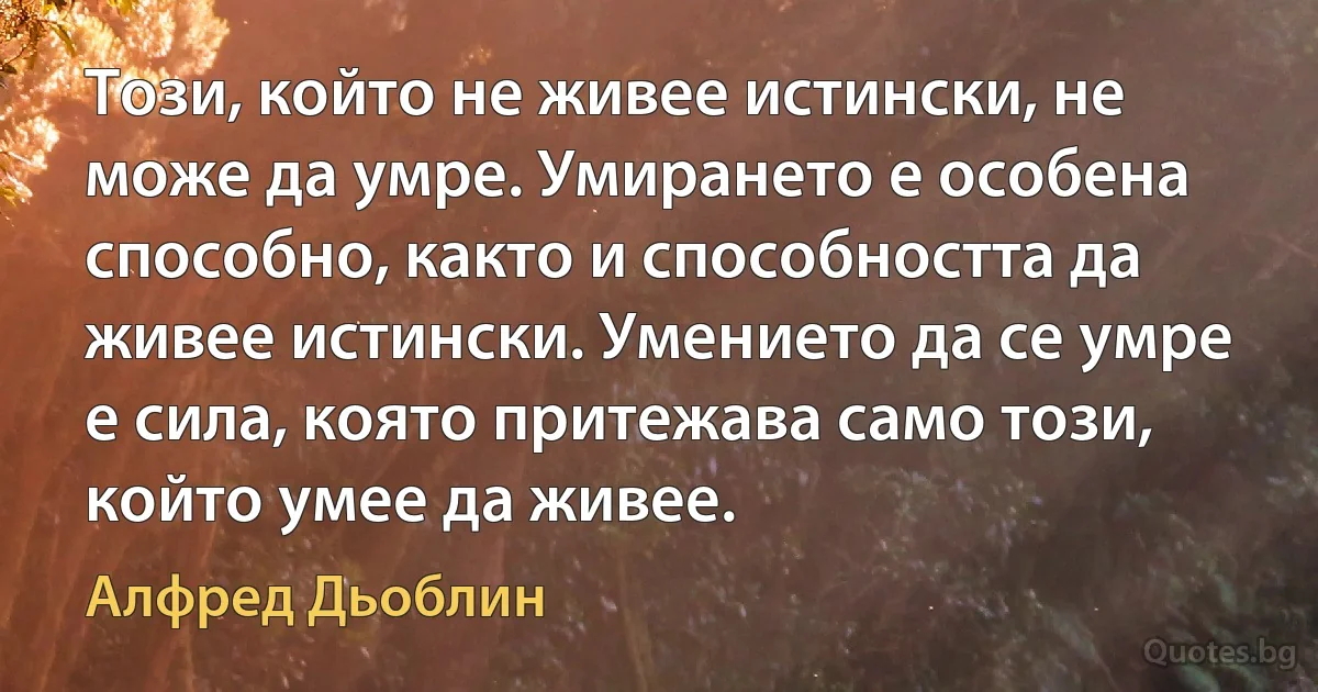 Този, който не живее истински, не може да умре. Умирането е особена способно, както и способността да живее истински. Умението да се умре е сила, която притежава само този, който умее да живее. (Алфред Дьоблин)