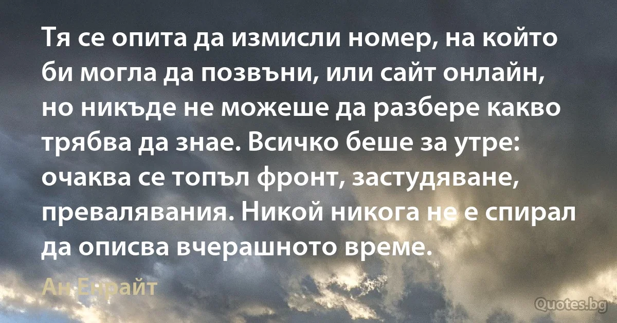 Тя се опита да измисли номер, на който би могла да позвъни, или сайт онлайн, но никъде не можеше да разбере какво трябва да знае. Всичко беше за утре: очаква се топъл фронт, застудяване, превалявания. Никой никога не е спирал да описва вчерашното време. (Ан Енрайт)