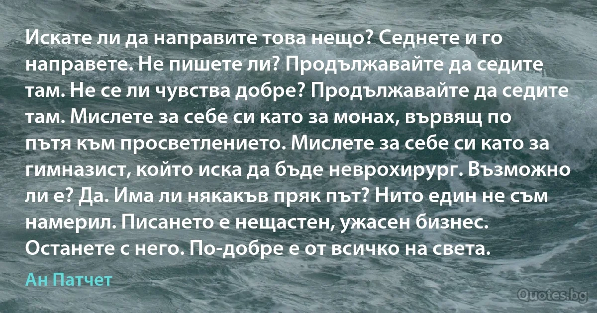 Искате ли да направите това нещо? Седнете и го направете. Не пишете ли? Продължавайте да седите там. Не се ли чувства добре? Продължавайте да седите там. Мислете за себе си като за монах, вървящ по пътя към просветлението. Мислете за себе си като за гимназист, който иска да бъде неврохирург. Възможно ли е? Да. Има ли някакъв пряк път? Нито един не съм намерил. Писането е нещастен, ужасен бизнес. Останете с него. По-добре е от всичко на света. (Ан Патчет)