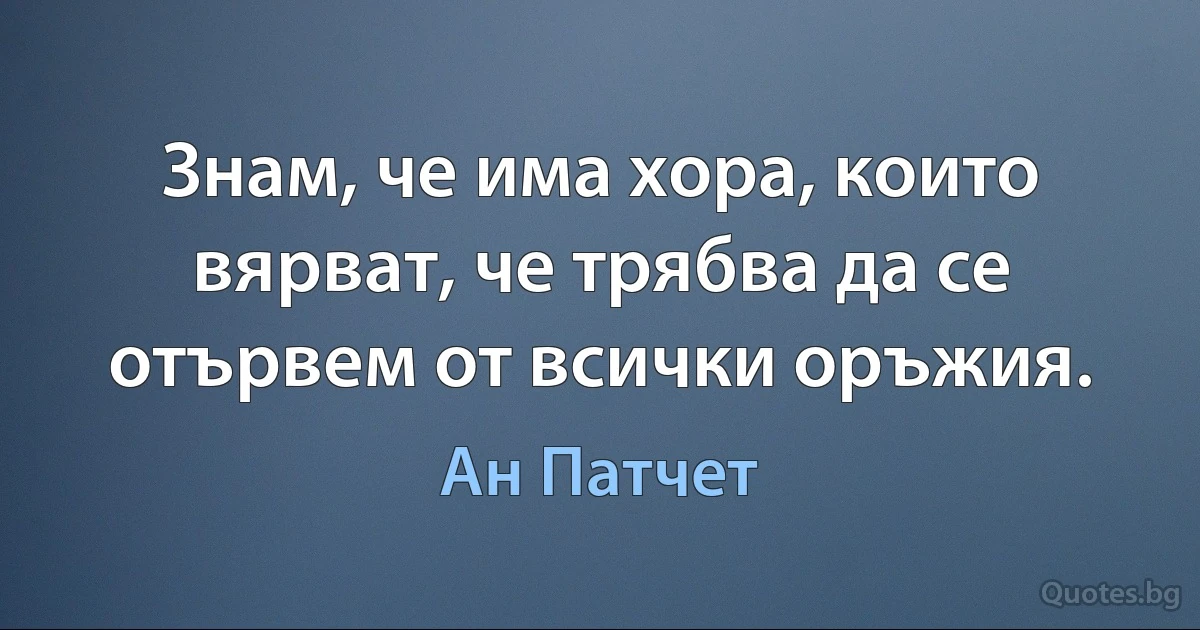 Знам, че има хора, които вярват, че трябва да се отървем от всички оръжия. (Ан Патчет)