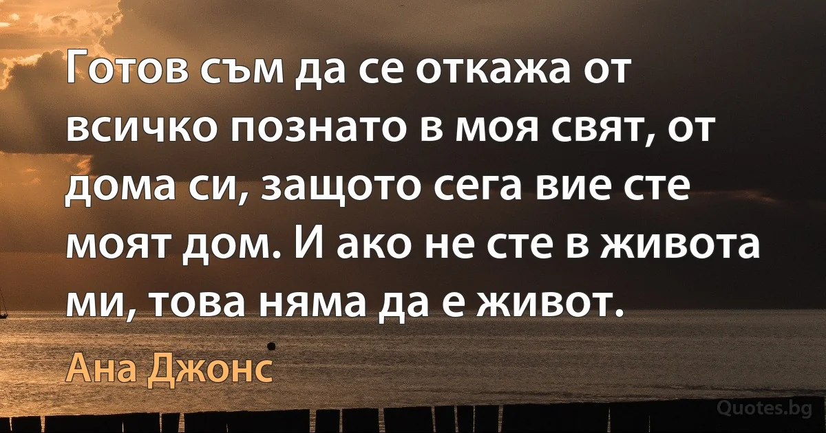 Готов съм да се откажа от всичко познато в моя свят, от дома си, защото сега вие сте моят дом. И ако не сте в живота ми, това няма да е живот. (Ана Джонс)