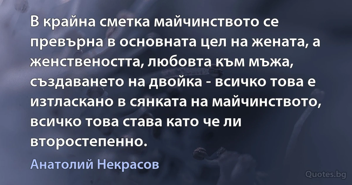 В крайна сметка майчинството се превърна в основната цел на жената, а женствеността, любовта към мъжа, създаването на двойка - всичко това е изтласкано в сянката на майчинството, всичко това става като че ли второстепенно. (Анатолий Некрасов)