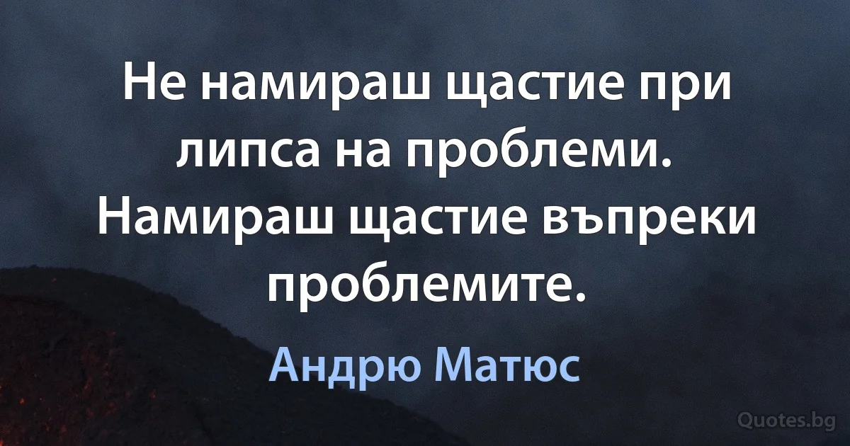 Не намираш щастие при липса на проблеми. Намираш щастие въпреки проблемите. (Андрю Матюс)