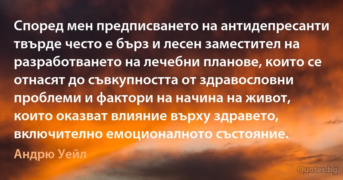 Според мен предписването на антидепресанти твърде често е бърз и лесен заместител на разработването на лечебни планове, които се отнасят до съвкупността от здравословни проблеми и фактори на начина на живот, които оказват влияние върху здравето, включително емоционалното състояние. (Андрю Уейл)