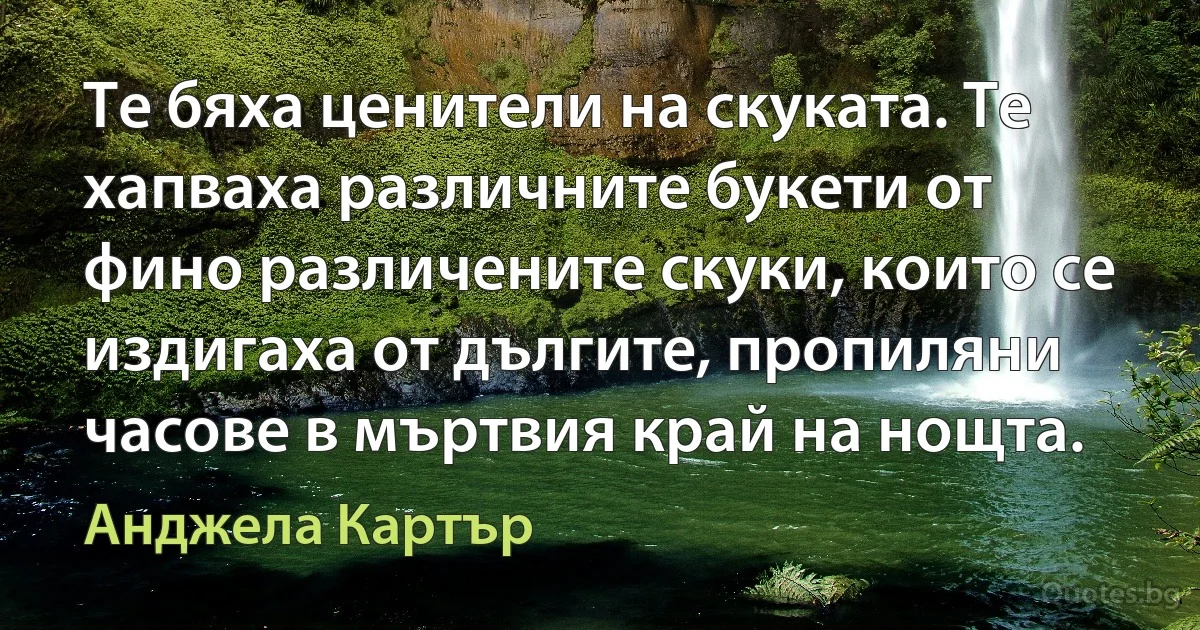 Те бяха ценители на скуката. Те хапваха различните букети от фино различените скуки, които се издигаха от дългите, пропиляни часове в мъртвия край на нощта. (Анджела Картър)