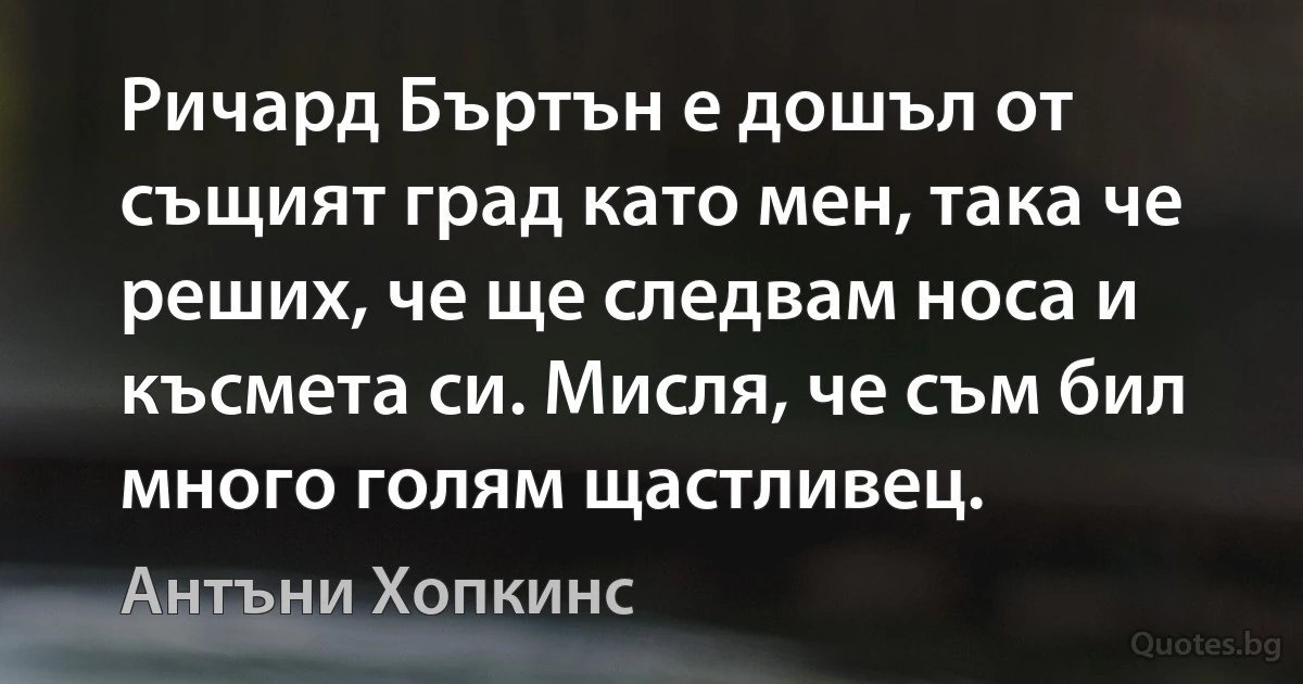 Ричард Бъртън е дошъл от същият град като мен, така че реших, че ще следвам носа и късмета си. Мисля, че съм бил много голям щастливец. (Антъни Хопкинс)