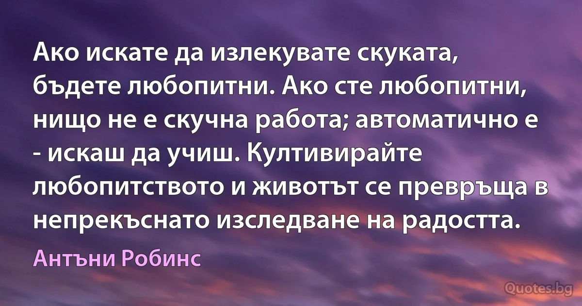 Ако искате да излекувате скуката, бъдете любопитни. Ако сте любопитни, нищо не е скучна работа; автоматично е - искаш да учиш. Култивирайте любопитството и животът се превръща в непрекъснато изследване на радостта. (Антъни Робинс)