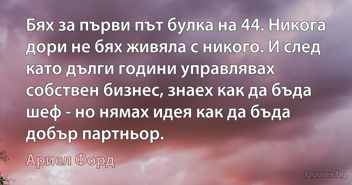 Бях за първи път булка на 44. Никога дори не бях живяла с никого. И след като дълги години управлявах собствен бизнес, знаех как да бъда шеф - но нямах идея как да бъда добър партньор. (Ариел Форд)