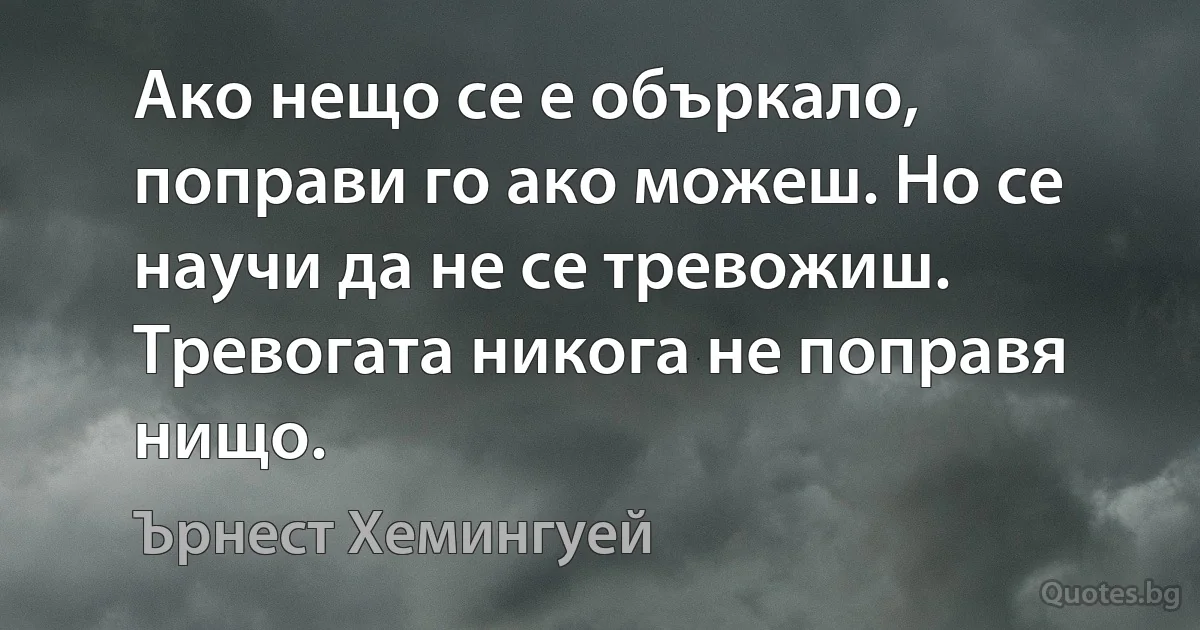 Ако нещо се е объркало, поправи го ако можеш. Но се научи да не се тревожиш. Тревогата никога не поправя нищо. (Ърнест Хемингуей)