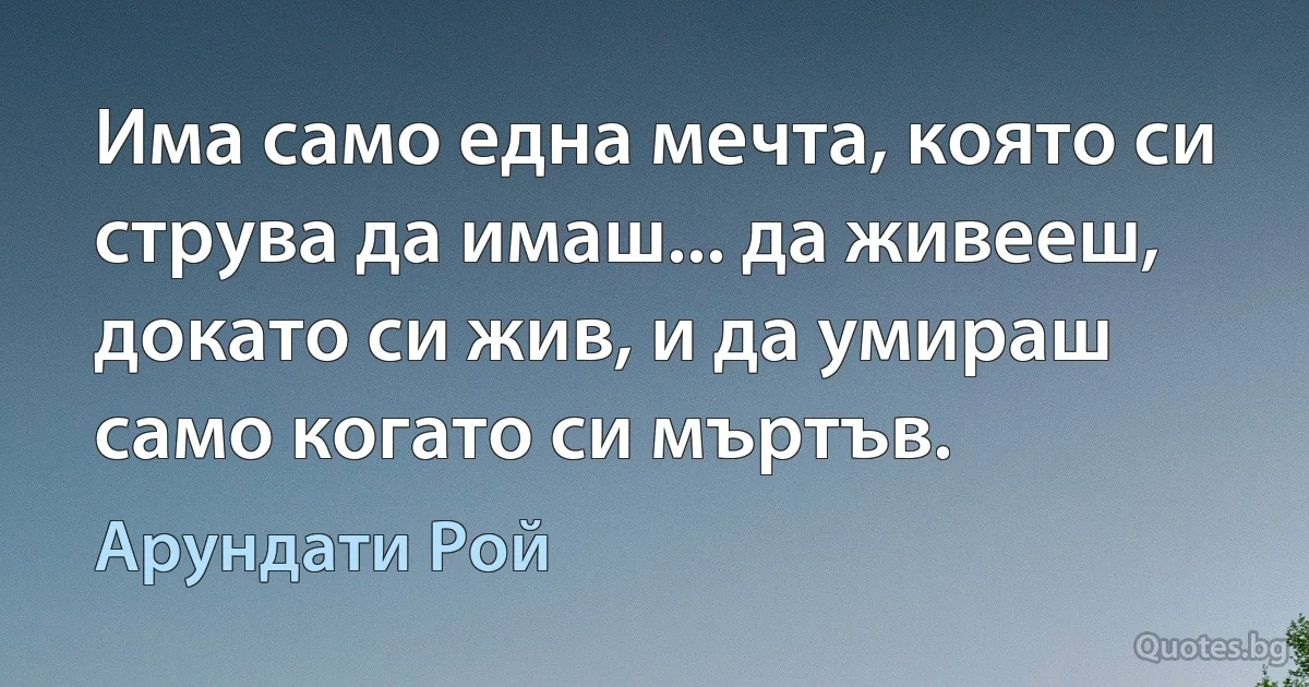 Има само една мечта, която си струва да имаш... да живееш, докато си жив, и да умираш само когато си мъртъв. (Арундати Рой)