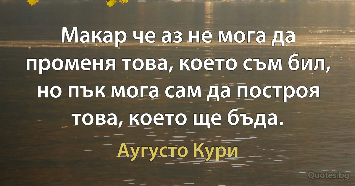 Макар че аз не мога да променя това, което съм бил, но пък мога сам да построя това, което ще бъда. (Аугусто Кури)