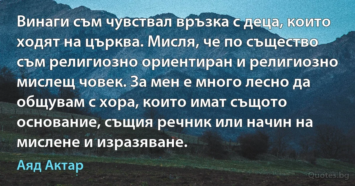 Винаги съм чувствал връзка с деца, които ходят на църква. Мисля, че по същество съм религиозно ориентиран и религиозно мислещ човек. За мен е много лесно да общувам с хора, които имат същото основание, същия речник или начин на мислене и изразяване. (Аяд Актар)