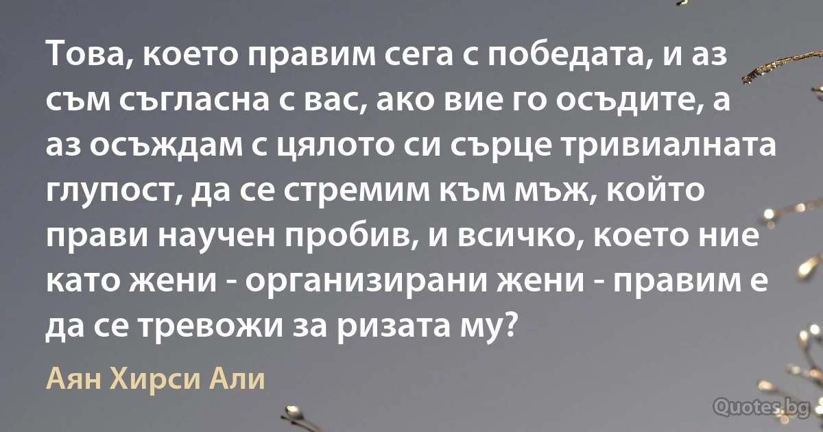 Това, което правим сега с победата, и аз съм съгласна с вас, ако вие го осъдите, а аз осъждам с цялото си сърце тривиалната глупост, да се стремим към мъж, който прави научен пробив, и всичко, което ние като жени - организирани жени - правим е да се тревожи за ризата му? (Аян Хирси Али)