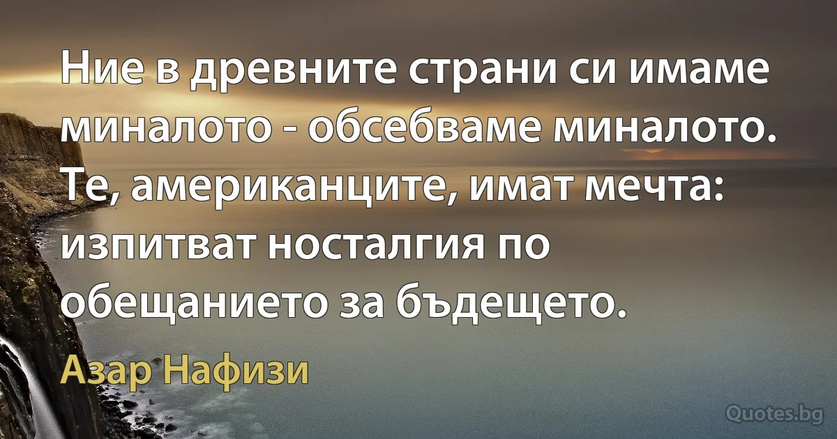 Ние в древните страни си имаме миналото - обсебваме миналото. Те, американците, имат мечта: изпитват носталгия по обещанието за бъдещето. (Азар Нафизи)