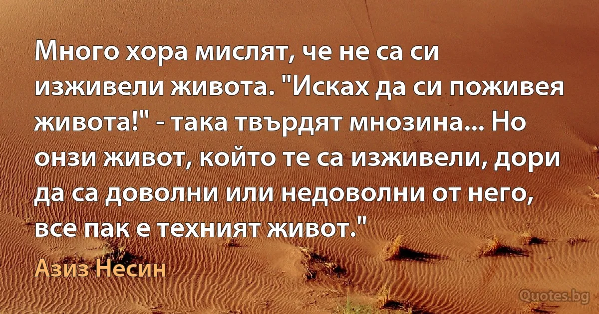 Много хора мислят, че не са си изживели живота. "Исках да си поживея живота!" - така твърдят мнозина... Но онзи живот, който те са изживели, дори да са доволни или недоволни от него, все пак е техният живот." (Азиз Несин)