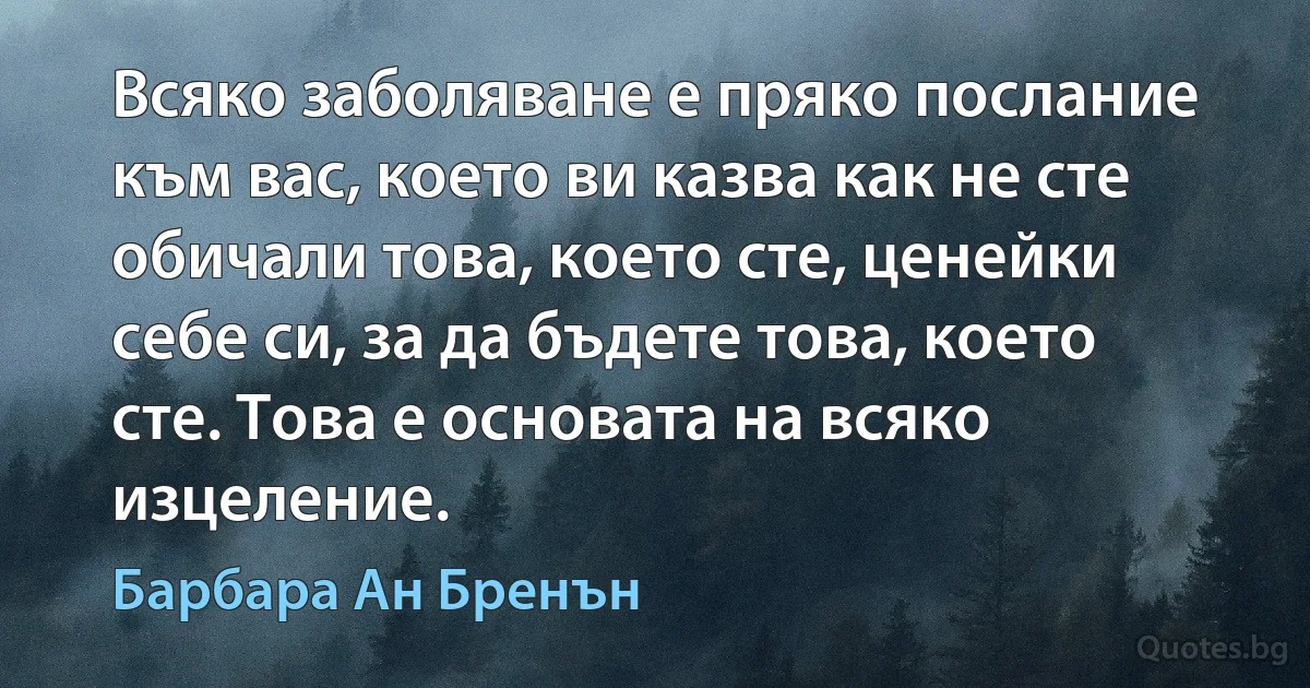 Всяко заболяване е пряко послание към вас, което ви казва как не сте обичали това, което сте, ценейки себе си, за да бъдете това, което сте. Това е основата на всяко изцеление. (Барбара Ан Бренън)