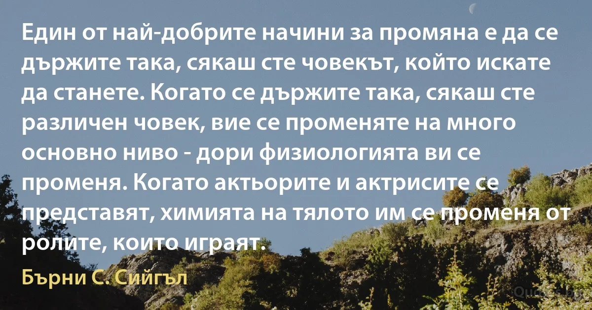 Един от най-добрите начини за промяна е да се държите така, сякаш сте човекът, който искате да станете. Когато се държите така, сякаш сте различен човек, вие се променяте на много основно ниво - дори физиологията ви се променя. Когато актьорите и актрисите се представят, химията на тялото им се променя от ролите, които играят. (Бърни С. Сийгъл)