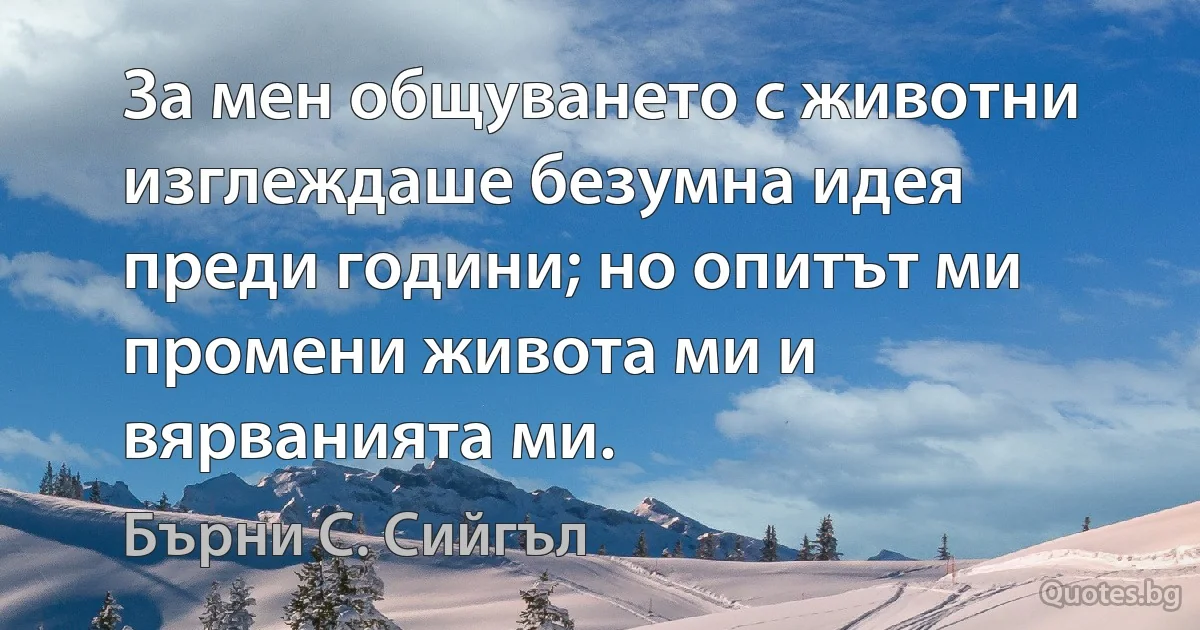 За мен общуването с животни изглеждаше безумна идея преди години; но опитът ми промени живота ми и вярванията ми. (Бърни С. Сийгъл)