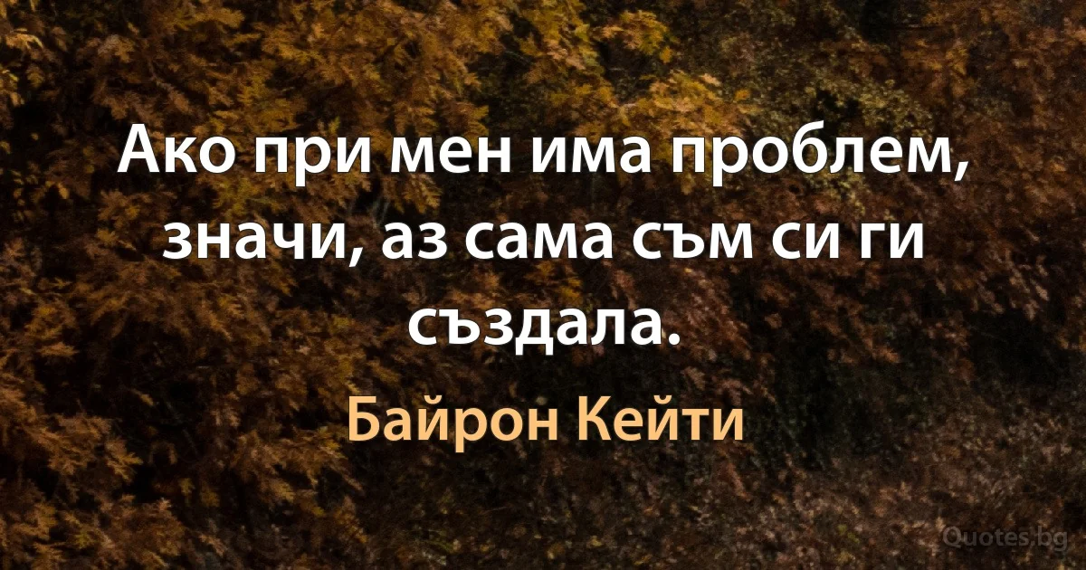 Ако при мен има проблем, значи, аз сама съм си ги създала. (Байрон Кейти)