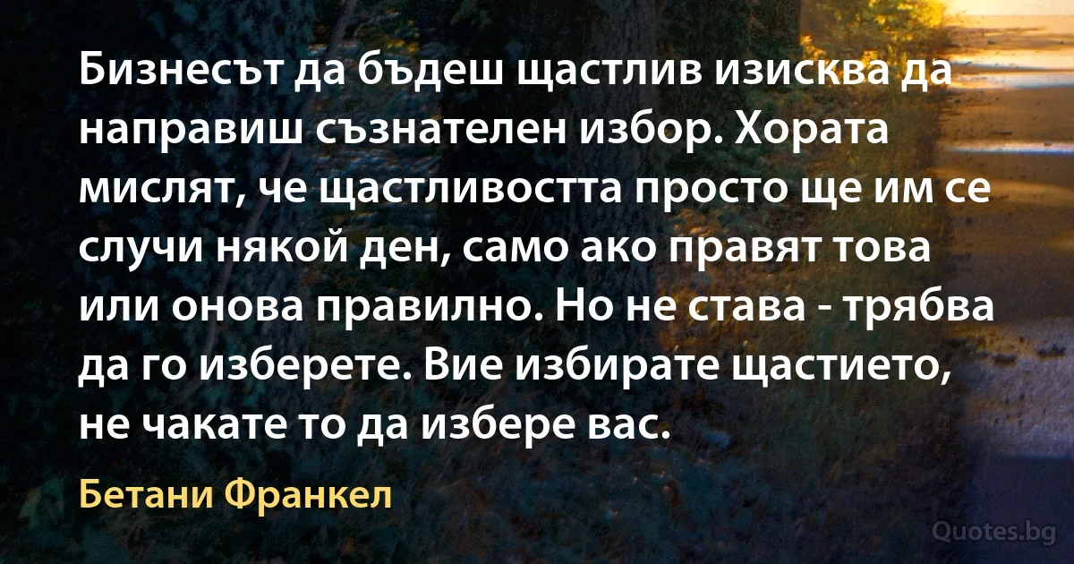 Бизнесът да бъдеш щастлив изисква да направиш съзнателен избор. Хората мислят, че щастливостта просто ще им се случи някой ден, само ако правят това или онова правилно. Но не става - трябва да го изберете. Вие избирате щастието, не чакате то да избере вас. (Бетани Франкел)