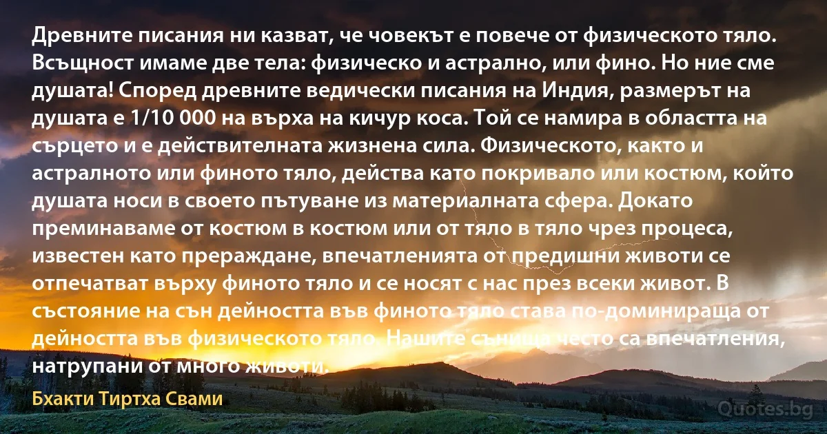 Древните писания ни казват, че човекът е повече от физическото тяло. Всъщност имаме две тела: физическо и астрално, или фино. Но ние сме душата! Според древните ведически писания на Индия, размерът на душата е 1/10 000 на върха на кичур коса. Той се намира в областта на сърцето и е действителната жизнена сила. Физическото, както и астралното или финото тяло, действа като покривало или костюм, който душата носи в своето пътуване из материалната сфера. Докато преминаваме от костюм в костюм или от тяло в тяло чрез процеса, известен като прераждане, впечатленията от предишни животи се отпечатват върху финото тяло и се носят с нас през всеки живот. В състояние на сън дейността във финото тяло става по-доминираща от дейността във физическото тяло. Нашите сънища често са впечатления, натрупани от много животи. (Бхакти Тиртха Свами)