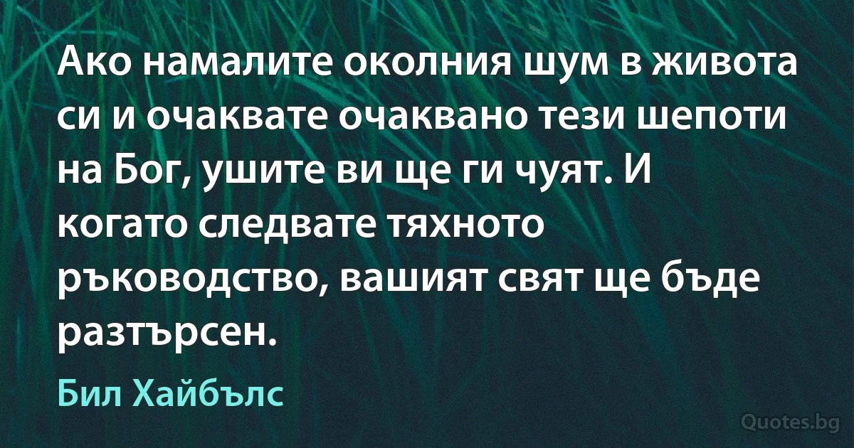 Ако намалите околния шум в живота си и очаквате очаквано тези шепоти на Бог, ушите ви ще ги чуят. И когато следвате тяхното ръководство, вашият свят ще бъде разтърсен. (Бил Хайбълс)