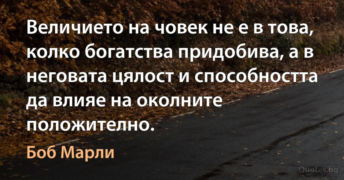 Величието на човек не е в това, колко богатства придобива, а в неговата цялост и способността да влияе на околните положително. (Боб Марли)