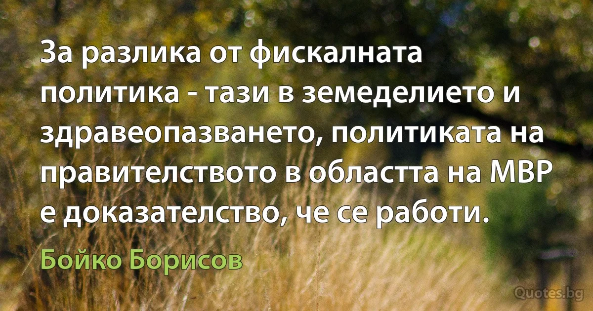 За разлика от фискалната политика - тази в земеделието и здравеопазването, политиката на правителството в областта на МВР е доказателство, че се работи. (Бойко Борисов)